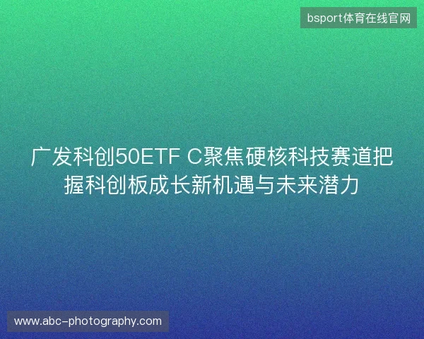 广发科创50ETF C聚焦硬核科技赛道把握科创板成长新机遇与未来潜力