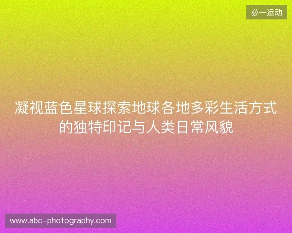 凝视蓝色星球探索地球各地多彩生活方式的独特印记与人类日常风貌 凝视蓝色星球探索地球各地多彩生活方式的独特印记与人类日常风貌
